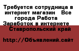 Требуется сотрудница в интернет-магазин - Все города Работа » Заработок в интернете   . Ставропольский край